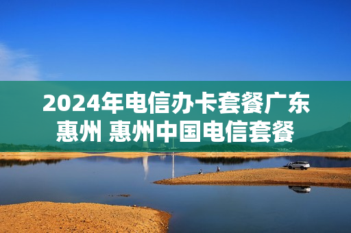 2024年电信办卡套餐广东惠州 惠州中国电信套餐