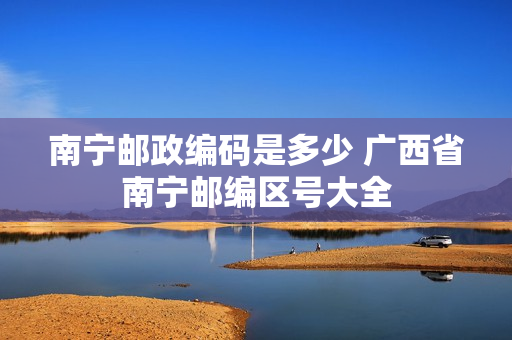南宁邮政编码是多少 广西省南宁邮编区号大全