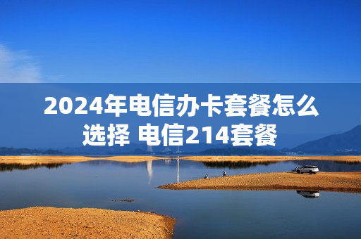 2024年电信办卡套餐怎么选择 电信214套餐