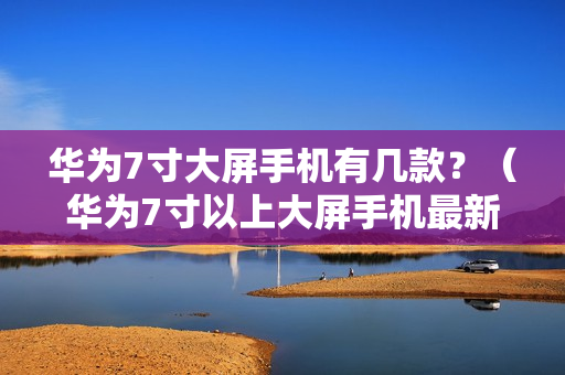 华为7寸大屏手机有几款？（华为7寸以上大屏手机最新款）