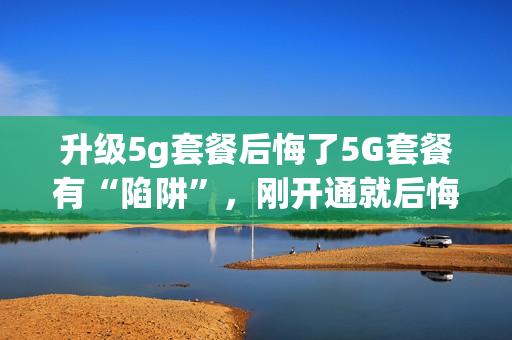 升级5g套餐后悔了5G套餐有“陷阱”，刚开通就后悔？（5g要买套餐吗）