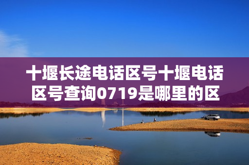 十堰长途电话区号十堰电话区号查询0719是哪里的区号