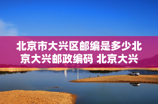 北京市大兴区邮编是多少北京大兴邮政编码 北京大兴区邮编