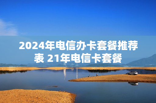 2024年电信办卡套餐推荐表 21年电信卡套餐