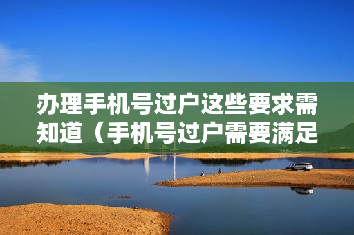 办理手机号过户这些要求需知道（手机号过户需要满足什么条件）