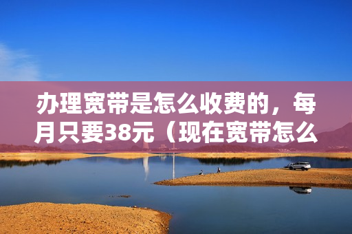 办理宽带是怎么收费的，每月只要38元（现在宽带怎么收费）