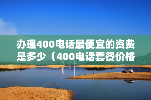 办理400电话最便宜的资费是多少（400电话套餐价格表）