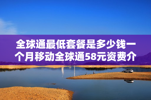 全球通最低套餐是多少钱一个月移动全球通58元资费介绍