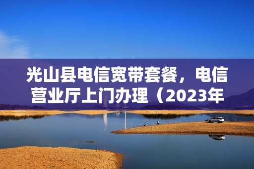 光山县电信宽带套餐，电信营业厅上门办理（2023年最新宽带资费）