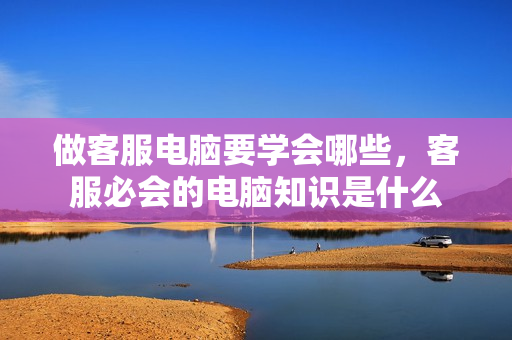 做客服电脑要学会哪些，客服必会的电脑知识是什么