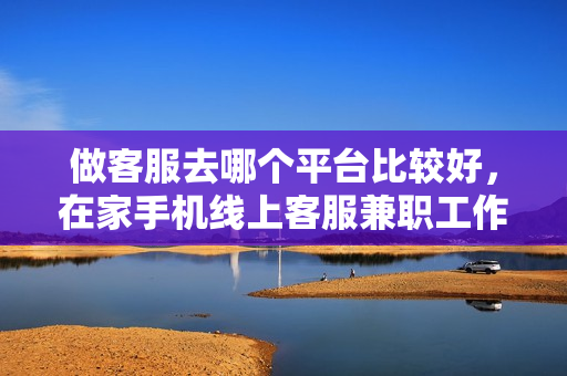做客服去哪个平台比较好，在家手机线上客服兼职工作怎么找，在家做客服的平台推荐