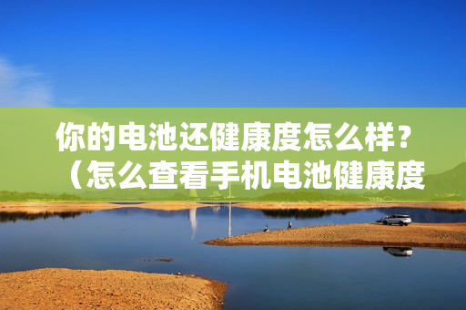 你的电池还健康度怎么样？（怎么查看手机电池健康度）