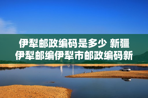 伊犁邮政编码是多少 新疆伊犁邮编伊犁市邮政编码新疆省伊犁市邮编