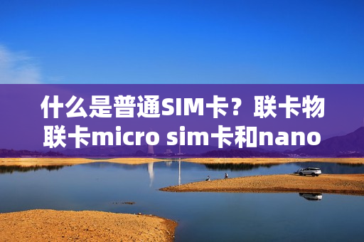 什么是普通SIM卡？联卡物联卡micro sim卡和nano sim卡的区别