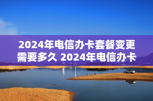 2024年电信办卡套餐变更需要多久 2024年电信办卡套餐变更需要多久生效
