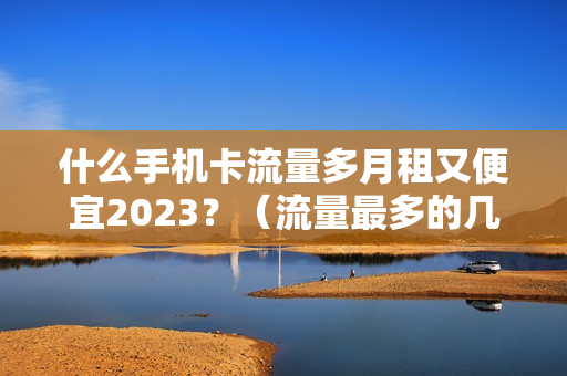 什么手机卡流量多月租又便宜2023？（流量最多的几款套餐推荐）
