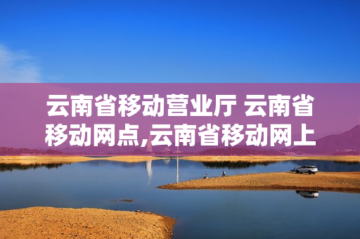 云南省移动营业厅 云南省移动网点,云南省移动网上营业厅