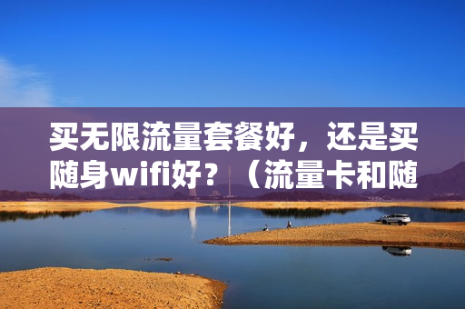 买无限流量套餐好，还是买随身wifi好？（流量卡和随身wifi哪个买流量便宜）