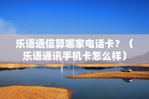 乐语通信算哪家电话卡？（乐语通讯手机卡怎么样）