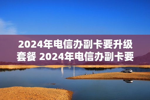 2024年电信办副卡要升级套餐 2024年电信办副卡要升级套餐吗