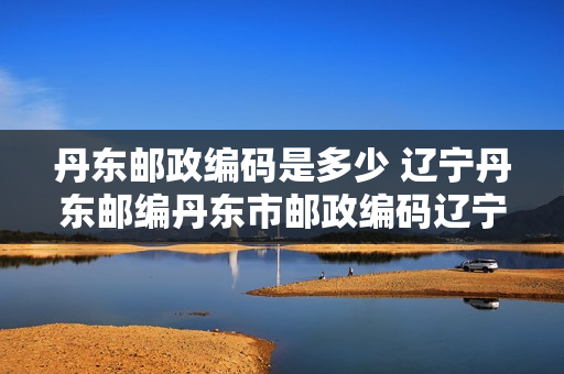 丹东邮政编码是多少 辽宁丹东邮编丹东市邮政编码辽宁省丹东市邮编