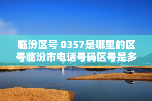 临汾区号 0357是哪里的区号临汾市电话号码区号是多少