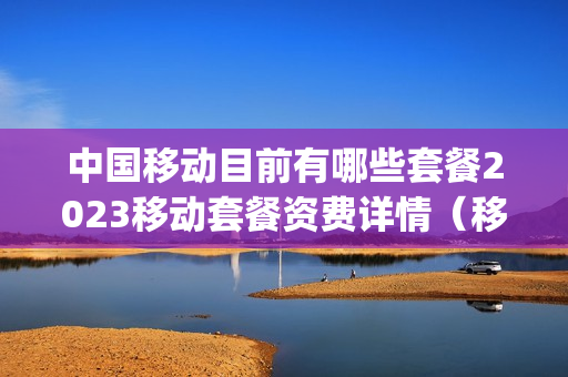 中国移动目前有哪些套餐2023移动套餐资费详情（移动资费套餐一览表2023年4g套餐）