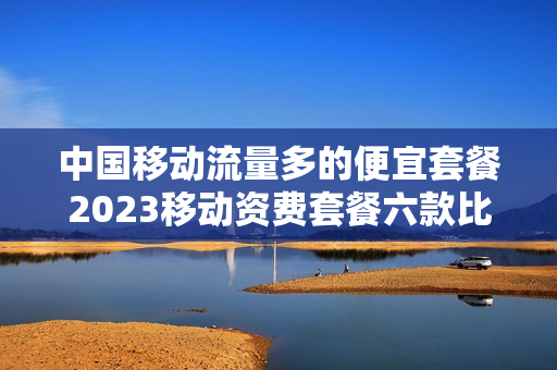 中国移动流量多的便宜套餐2023移动资费套餐六款比较便宜的流量卡