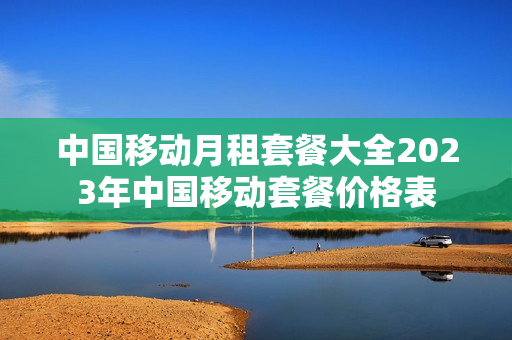 中国移动月租套餐大全2023年中国移动套餐价格表