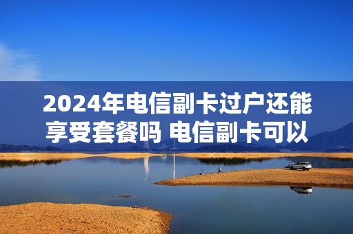 2024年电信副卡过户还能享受套餐吗 电信副卡可以过户和脱离主卡吗
