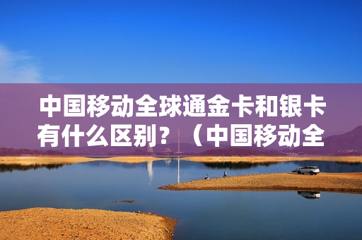 中国移动全球通金卡和银卡有什么区别？（中国移动全球通金卡有什么用？）
