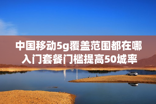 中国移动5g覆盖范围都在哪 入门套餐门槛提高50城率先覆盖（中国移动5g覆盖范围都在哪查）