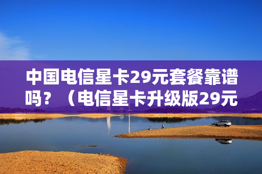 中国电信星卡29元套餐靠谱吗？（电信星卡升级版29元套餐是真的吗）