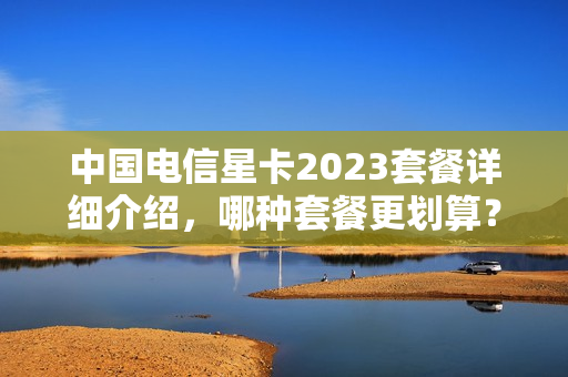 中国电信星卡2023套餐详细介绍，哪种套餐更划算？（2023电信星卡39元套餐详情）