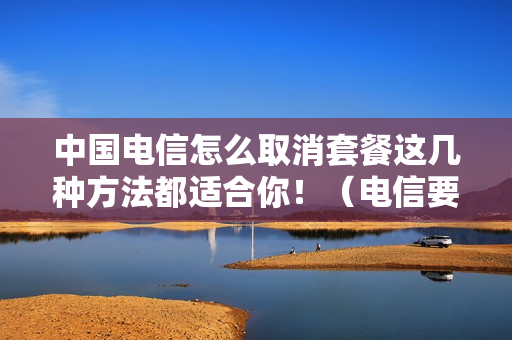 中国电信怎么取消套餐这几种方法都适合你！（电信要怎么取消套餐）