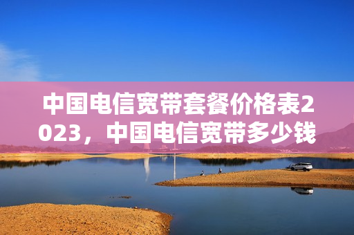 中国电信宽带套餐价格表2023，中国电信宽带多少钱一年？（中国电信宽带套餐价格表2023年）