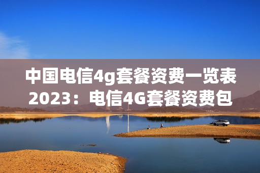 中国电信4g套餐资费一览表2023：电信4G套餐资费包含哪些内容？（中国电信4G套餐资费表）