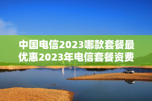 中国电信2023哪款套餐最优惠2023年电信套餐资费介绍（电信套餐推荐2023）