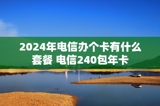 2024年电信办个卡有什么套餐 电信240包年卡