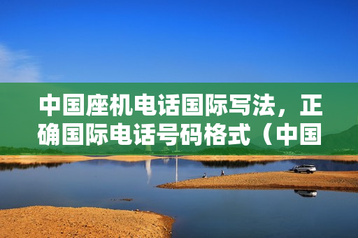 中国座机电话国际写法，正确国际电话号码格式（中国电话号码的国际写法）