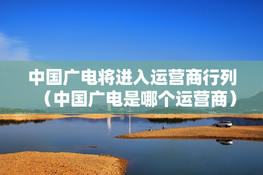 中国广电将进入运营商行列（中国广电是哪个运营商）
