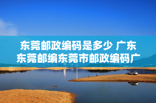 东莞邮政编码是多少 广东东莞邮编东莞市邮政编码广东省东莞市邮编