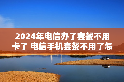 2024年电信办了套餐不用卡了 电信手机套餐不用了怎么办
