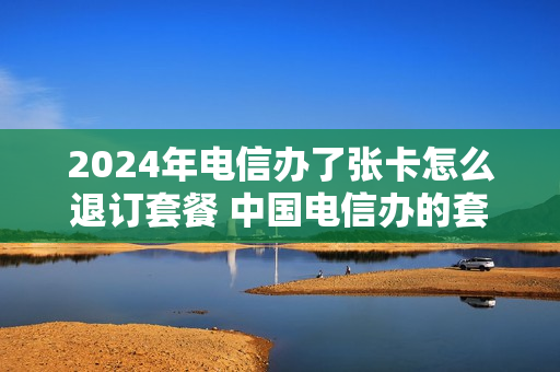 2024年电信办了张卡怎么退订套餐 中国电信办的套餐能不能退