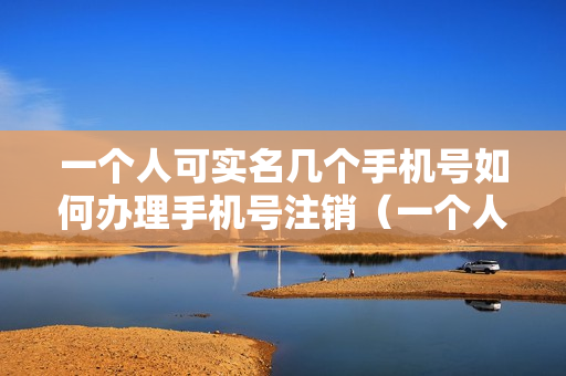 一个人可实名几个手机号如何办理手机号注销（一个人能注销几个手机号）