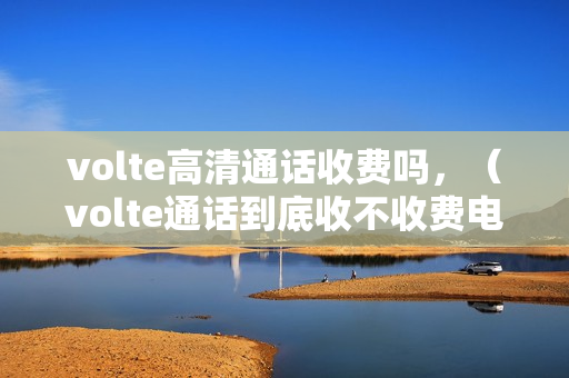 volte高清通话收费吗，（volte通话到底收不收费电信volte业务收费吗）