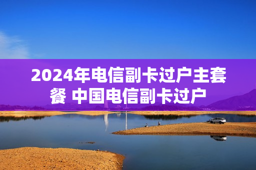2024年电信副卡过户主套餐 中国电信副卡过户