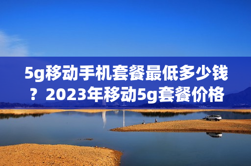 5g移动手机套餐最低多少钱？2023年移动5g套餐价格表（中国移动5G套餐资费一览表2023）
