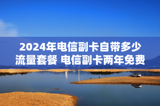 2024年电信副卡自带多少流量套餐 电信副卡两年免费