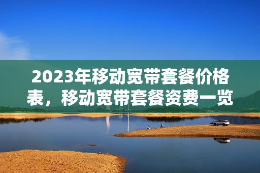 2023年移动宽带套餐价格表，移动宽带套餐资费一览表2023（中国电移动宽带套餐价格表2023）